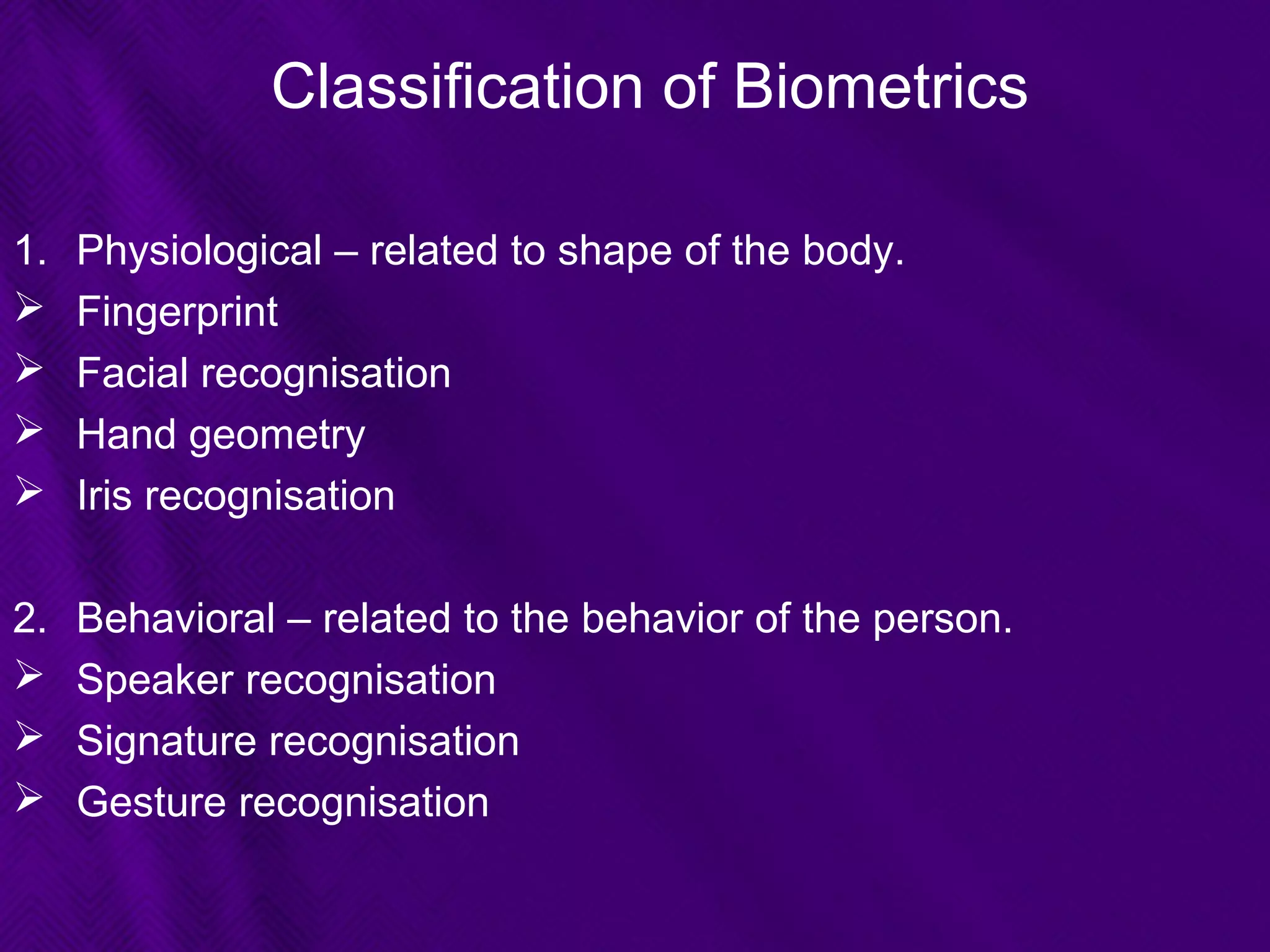 Classification of Biometrics
1. Physiological – related to shape of the body.
 Fingerprint
 Facial recognisation
 Hand geometry
 Iris recognisation
2. Behavioral – related to the behavior of the person.
 Speaker recognisation
 Signature recognisation
 Gesture recognisation
 