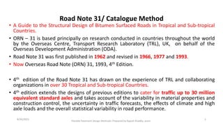 Road Note 31/ Catalogue Method
• A Guide to the Structural Design of Bitumen Surfaced Roads in Tropical and Sub-tropical
Countries.
• ORN – 31 is based principally on research conducted in countries throughout the world
by the Overseas Centre, Transport Research Laboratory (TRL), UK, on behalf of the
Overseas Development Administration (ODA).
• Road Note 31 was first published in 1962 and revised in 1966, 1977 and 1993.
• Now Overseas Road Note (ORN) 31, 1993, 4th Edition.
• 4th edition of the Road Note 31 has drawn on the experience of TRL and collaborating
organizations in over 30 Tropical and Sub-tropical Countries.
• 4th edition extends the designs of previous editions to cater for traffic up to 30 million
equivalent standard axles and takes account of the variability in material properties and
construction control, the uncertainty in traffic forecasts, the effects of climate and high
axle loads and the overall statistical variability in road performance.
Flexible Pavement Design Methods: Prepared by Rajesh Khadka, acem
1
8/26/2022
 