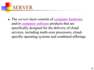 10
SERVER
 The servers layer consists of computer hardware
and/or computer software products that are
specifically designed for the delivery of cloud
services, including multi-core processors, cloud-
specific operating systems and combined offerings
 