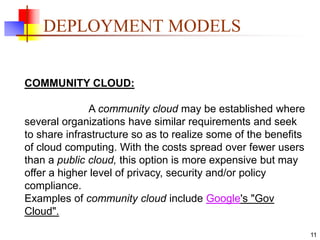 11
DEPLOYMENT MODELS
COMMUNITY CLOUD:
A community cloud may be established where
several organizations have similar requirements and seek
to share infrastructure so as to realize some of the benefits
of cloud computing. With the costs spread over fewer users
than a public cloud, this option is more expensive but may
offer a higher level of privacy, security and/or policy
compliance.
Examples of community cloud include Google's "Gov
Cloud".
 