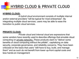 12
HYBRID CLOUD & PRIVATE CLOUD
HYBRID CLOUD:
A hybrid cloud environment consists of multiple internal
and/or external providers "will be typical for most enterprises". By
integrating multiple cloud services, users may be able to ease the
transition to public cloud services.
PRIVATE CLOUD:
Private cloud and Internal cloud are expressions that
some vendors have recently used to describe offerings that emulate cloud
computing on private networks. These products claim to "deliver some
benefits of cloud computing without the pitfalls", capitalizing on data
security, corporate governance, and reliability concerns. They have been
criticized on the basis that users "still have to buy, build, and manage
them" and as such do not benefit from lower up-front capital costs and
less hands-on management
 