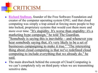 CRITICISM
 Richard Stallman, founder of the Free Software Foundation and
creator of the computer operating system GNU, said that cloud
computing was simply a trap aimed at forcing more people to buy
into locked, proprietary systems that would cost them more and
more over time. "It's stupidity. It's worse than stupidity: it's a
marketing hype campaign," he told The Guardian.
"Somebody is saying this is inevitable – and whenever you
hear somebody saying that, it's very likely to be a set of
businesses campaigning to make it true." "The interesting
thing about cloud computing is that we've redefined cloud
computing to include everything that we already do," he
said.
 The main drawback behind the concept of Cloud Computing is
we can’t completely rely on third party when we are transmitting
sensitive data.
13
 