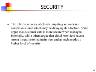 16
SECURITY
 The relative security of cloud computing services is a
contentious issue which may be delaying its adoption. Some
argue that customer data is more secure when managed
internally, while others argue that cloud providers have a
strong incentive to maintain trust and as such employ a
higher level of security.
 