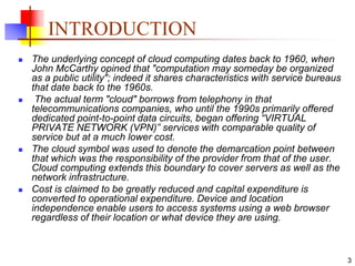 3
INTRODUCTION
 The underlying concept of cloud computing dates back to 1960, when
John McCarthy opined that "computation may someday be organized
as a public utility"; indeed it shares characteristics with service bureaus
that date back to the 1960s.
 The actual term "cloud" borrows from telephony in that
telecommunications companies, who until the 1990s primarily offered
dedicated point-to-point data circuits, began offering “VIRTUAL
PRIVATE NETWORK (VPN)” services with comparable quality of
service but at a much lower cost.
 The cloud symbol was used to denote the demarcation point between
that which was the responsibility of the provider from that of the user.
Cloud computing extends this boundary to cover servers as well as the
network infrastructure.
 Cost is claimed to be greatly reduced and capital expenditure is
converted to operational expenditure. Device and location
independence enable users to access systems using a web browser
regardless of their location or what device they are using.
 