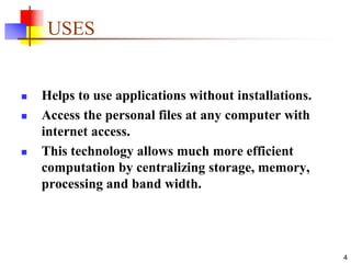 4
USES
 Helps to use applications without installations.
 Access the personal files at any computer with
internet access.
 This technology allows much more efficient
computation by centralizing storage, memory,
processing and band width.
 