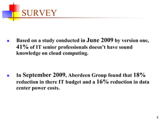 5
SURVEY
 Based on a study conducted in June 2009 by version one,
41% of IT senior professionals doesn’t have sound
knowledge on cloud computing.
 In September 2009, Aberdeen Group found that 18%
reduction in there IT budget and a 16% reduction in data
center power costs.
 