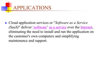 APPLICATIONS
 Cloud application services or "Software as a Service
(SaaS)" deliver ‘software’ as a service over the Internet,
eliminating the need to install and run the application on
the customer's own computers and simplifying
maintenance and support.
 