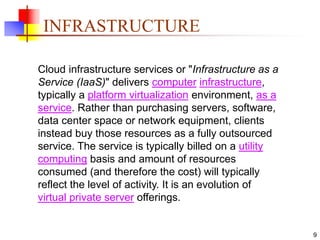 9
INFRASTRUCTURE
Cloud infrastructure services or "Infrastructure as a
Service (IaaS)" delivers computer infrastructure,
typically a platform virtualization environment, as a
service. Rather than purchasing servers, software,
data center space or network equipment, clients
instead buy those resources as a fully outsourced
service. The service is typically billed on a utility
computing basis and amount of resources
consumed (and therefore the cost) will typically
reflect the level of activity. It is an evolution of
virtual private server offerings.
 