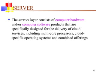 SERVER The  servers  layer consists of  computer hardware  and/or  computer software  products that are specifically designed for the delivery of cloud services, including multi-core processors, cloud-specific operating systems and combined offerings  