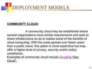 DEPLOYMENT MODELS COMMUNITY CLOUD: A  community cloud  may be established where several organizations have similar requirements and seek to share infrastructure so as to realize some of the benefits of cloud computing. With the costs spread over fewer users than a  public cloud,  this option is more expensive but may offer a higher level of privacy, security and/or policy compliance.  Examples of  community cloud  include  Google 's "Gov Cloud". 