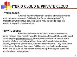 HYBRID CLOUD & PRIVATE CLOUD HYBRID CLOUD: A  hybrid cloud  environment consists of multiple internal and/or external providers "will be typical for most enterprises". By integrating multiple cloud services, users may be able to ease the transition to  public cloud  services. PRIVATE CLOUD: Private cloud  and  Internal cloud  are expressions that some vendors have recently used to describe offerings that emulate cloud computing on  private networks.  These products claim to "deliver some benefits of cloud computing without the pitfalls", capitalizing on data security, corporate governance, and reliability concerns. They have been criticized on the basis that users "still have to buy, build, and manage them" and as such do not benefit from lower up-front capital costs and less hands-on management 