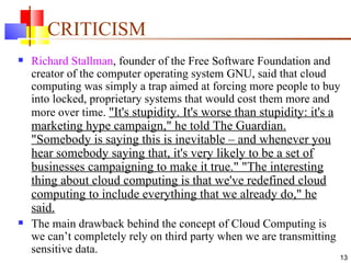 CRITICISM Richard Stallman , founder of the Free Software Foundation and creator of the computer operating system GNU, said that cloud computing was simply a trap aimed at forcing more people to buy into locked, proprietary systems that would cost them more and more over time.  "It's stupidity. It's worse than stupidity: it's a marketing hype campaign," he told The Guardian. "Somebody is saying this is inevitable – and whenever you hear somebody saying that, it's very likely to be a set of businesses campaigning to make it true." "The interesting thing about cloud computing is that we've redefined cloud computing to include everything that we already do," he said. The main drawback behind the concept of Cloud Computing is we can’t completely rely on third party when we are transmitting sensitive data. 