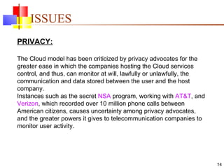 ISSUES PRIVACY: The Cloud model has been criticized by privacy advocates for the greater ease in which the companies hosting the Cloud services control, and thus, can monitor at will, lawfully or unlawfully, the communication and data stored between the user and the host company.  Instances such as the secret  NSA  program, working with  AT&T , and  Verizon , which recorded over 10 million phone calls between American citizens, causes uncertainty among privacy advocates, and the greater powers it gives to telecommunication companies to monitor user activity.  