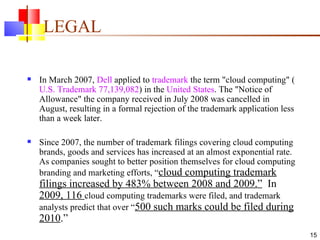 LEGAL In March 2007,  Dell  applied to  trademark  the term "cloud computing" ( U.S. Trademark 77,139,082 ) in the  United States . The "Notice of Allowance" the company received in July 2008 was cancelled in August, resulting in a formal rejection of the trademark application less than a week later. Since 2007, the number of trademark filings covering cloud computing brands, goods and services has increased at an almost exponential rate. As companies sought to better position themselves for cloud computing branding and marketing efforts, “ cloud computing trademark filings increased by 483% between 2008 and 2009.”   In  2009, 116  cloud computing trademarks were filed, and trademark analysts predict that over “ 500 such marks could be filed during 2010 .”  