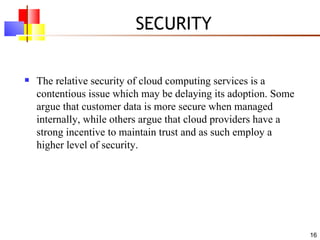 SECURITY The relative security of cloud computing services is a contentious issue which may be delaying its adoption. Some argue that customer data is more secure when managed internally, while others argue that cloud providers have a strong incentive to maintain trust and as such employ a higher level of security. 