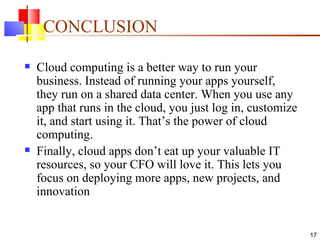 CONCLUSION Cloud computing is a better way to run your business. Instead of running your apps yourself, they run on a shared data center. When you use any app that runs in the cloud, you just log in, customize it, and start using it. That’s the power of cloud computing.  Finally, cloud apps don’t eat up your valuable IT resources, so your CFO will love it. This lets you focus on deploying more apps, new projects, and innovation 