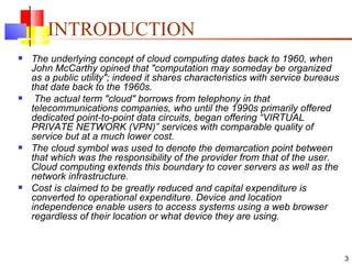 INTRODUCTION The underlying concept of cloud computing dates back to 1960, when John McCarthy opined that "computation may someday be organized as a public utility"; indeed it shares characteristics with service bureaus that date back to the 1960s. The actual term "cloud" borrows from telephony in that telecommunications companies, who until the 1990s primarily offered dedicated point-to-point data circuits, began offering “VIRTUAL PRIVATE NETWORK (VPN)” services with comparable quality of service but at a much lower cost.  The cloud symbol was used to denote the demarcation point between that which was the responsibility of the provider from that of the user. Cloud computing extends this boundary to cover servers as well as the network infrastructure. Cost is claimed to be greatly reduced and capital expenditure is converted to operational expenditure. Device and location independence enable users to access systems using a web browser regardless of their location or what device they are using. 