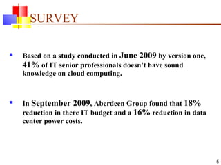 SURVEY Based on a study conducted in  June 2009  by version one,  41%  of IT senior professionals doesn’t have sound knowledge on cloud computing. In  September 2009 , Aberdeen Group found that  18%  reduction in there IT budget and a  16%  reduction in data center power costs. 