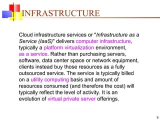 INFRASTRUCTURE Cloud infrastructure services or " Infrastructure as a Service (IaaS) " delivers  computer   infrastructure , typically a  platform virtualization  environment,  as a service . Rather than purchasing servers, software, data center space or network equipment, clients instead buy those resources as a fully outsourced service. The service is typically billed on a  utility computing  basis and amount of resources consumed (and therefore the cost) will typically reflect the level of activity. It is an evolution of  virtual private server  offerings. 