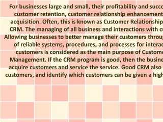 For businesses large and small, their profitability and succe
    customer retention, customer relationship enhancement
   acquisition. Often, this is known as Customer Relationship
  CRM. The managing of all business and interactions with cu
Allowing businesses to better manage their customers throug
    of reliable systems, procedures, and processes for interac
     customers is considered as the main purpose of Custome
  Management. If the CRM program is good, then the busine
  acquire customers and service the service. Good CRM also h
customers, and identify which customers can be given a high
 