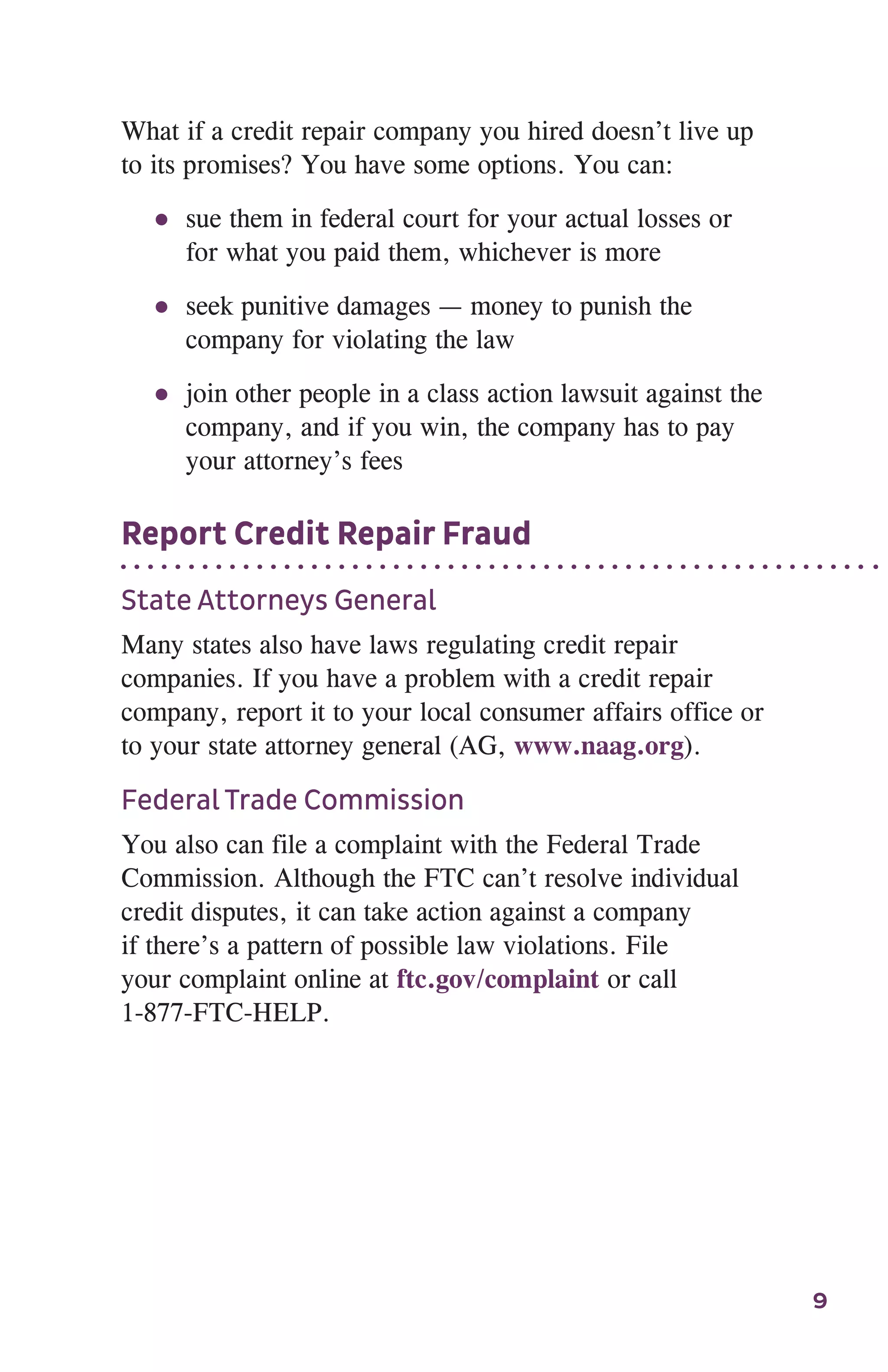 9
What if a credit repair company you hired doesn’t live up
to its promises? You have some options. You can:
●● sue them in federal court for your actual losses or
for what you paid them, whichever is more
●● seek punitive damages — money to punish the
company for violating the law
●● join other people in a class action lawsuit against the
company, and if you win, the company has to pay
your attorney’s fees
Report Credit Repair Fraud
State Attorneys General
Many states also have laws regulating credit repair
companies. If you have a problem with a credit repair
company, report it to your local consumer affairs office or
to your state attorney general (AG, www.naag.org).
Federal Trade Commission
You also can file a complaint with the Federal Trade
Commission. Although the FTC can’t resolve individual
credit disputes, it can take action against a company
if there’s a pattern of possible law violations. File
your complaint online at ftc.gov/complaint or call
1-877-FTC-HELP.
 