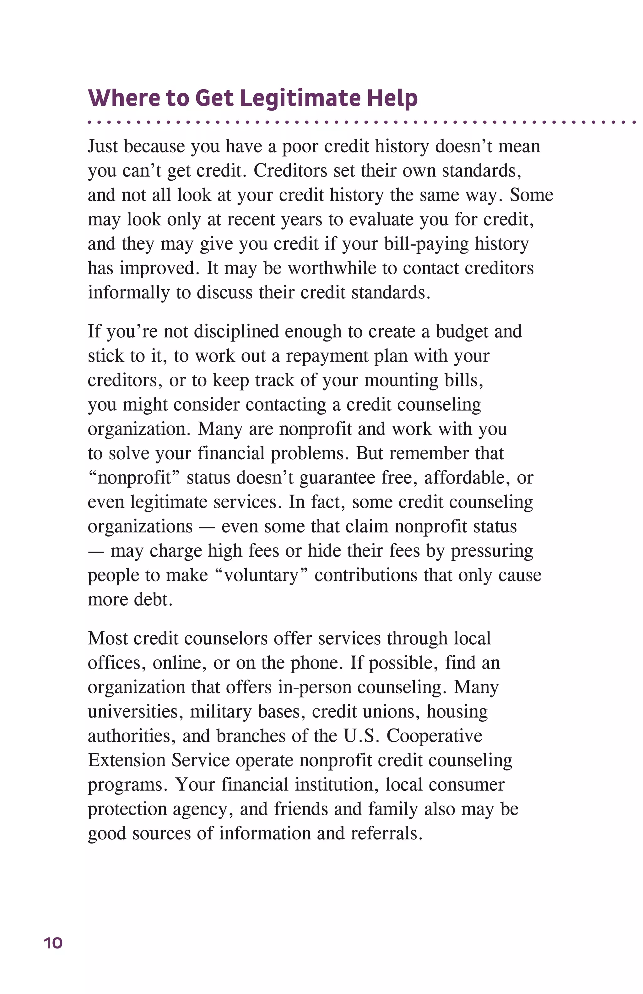 10
Where to Get Legitimate Help
Just because you have a poor credit history doesn’t mean
you can’t get credit. Creditors set their own standards,
and not all look at your credit history the same way. Some
may look only at recent years to evaluate you for credit,
and they may give you credit if your bill-paying history
has improved. It may be worthwhile to contact creditors
informally to discuss their credit standards.
If you’re not disciplined enough to create a budget and
stick to it, to work out a repayment plan with your
creditors, or to keep track of your mounting bills,
you might consider contacting a credit counseling
organization. Many are nonprofit and work with you
to solve your financial problems. But remember that
“nonprofit” status doesn’t guarantee free, affordable, or
even legitimate services. In fact, some credit counseling
organizations — even some that claim nonprofit status
— may charge high fees or hide their fees by pressuring
people to make “voluntary” contributions that only cause
more debt.
Most credit counselors offer services through local
offices, online, or on the phone. If possible, find an
organization that offers in-person counseling. Many
universities, military bases, credit unions, housing
authorities, and branches of the U.S. Cooperative
Extension Service operate nonprofit credit counseling
programs. Your financial institution, local consumer
protection agency, and friends and family also may be
good sources of information and referrals.
 