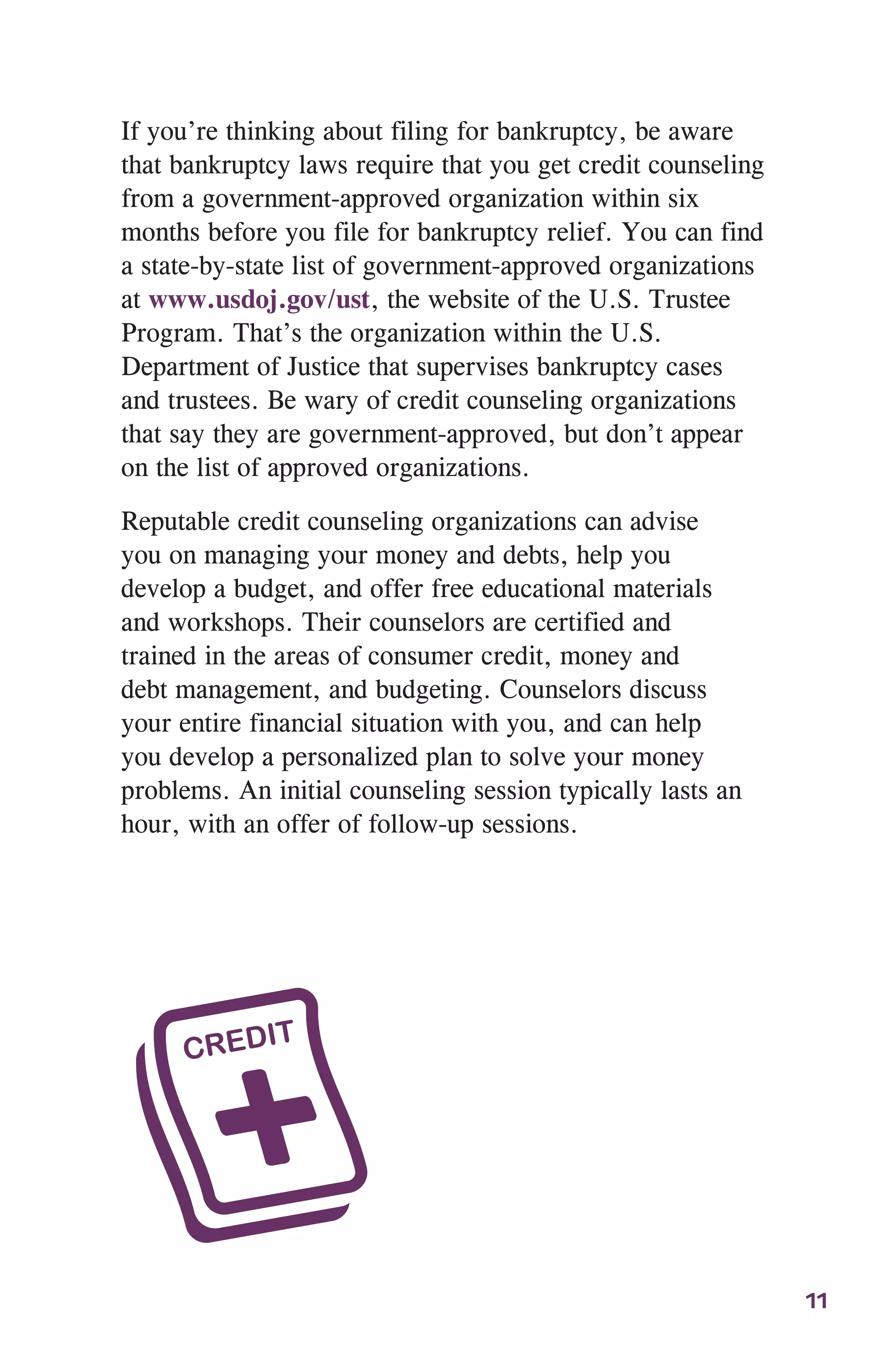 11
If you’re thinking about filing for bankruptcy, be aware
that bankruptcy laws require that you get credit counseling
from a government-approved organization within six
months before you file for bankruptcy relief. You can find
a state-by-state list of government-approved organizations
at www.usdoj.gov/ust, the website of the U.S. Trustee
Program. That’s the organization within the U.S.
Department of Justice that supervises bankruptcy cases
and trustees. Be wary of credit counseling organizations
that say they are government-approved, but don’t appear
on the list of approved organizations.
Reputable credit counseling organizations can advise
you on managing your money and debts, help you
develop a budget, and offer free educational materials
and workshops. Their counselors are certified and
trained in the areas of consumer credit, money and
debt management, and budgeting. Counselors discuss
your entire financial situation with you, and can help
you develop a personalized plan to solve your money
problems. An initial counseling session typically lasts an
hour, with an offer of follow-up sessions.
 