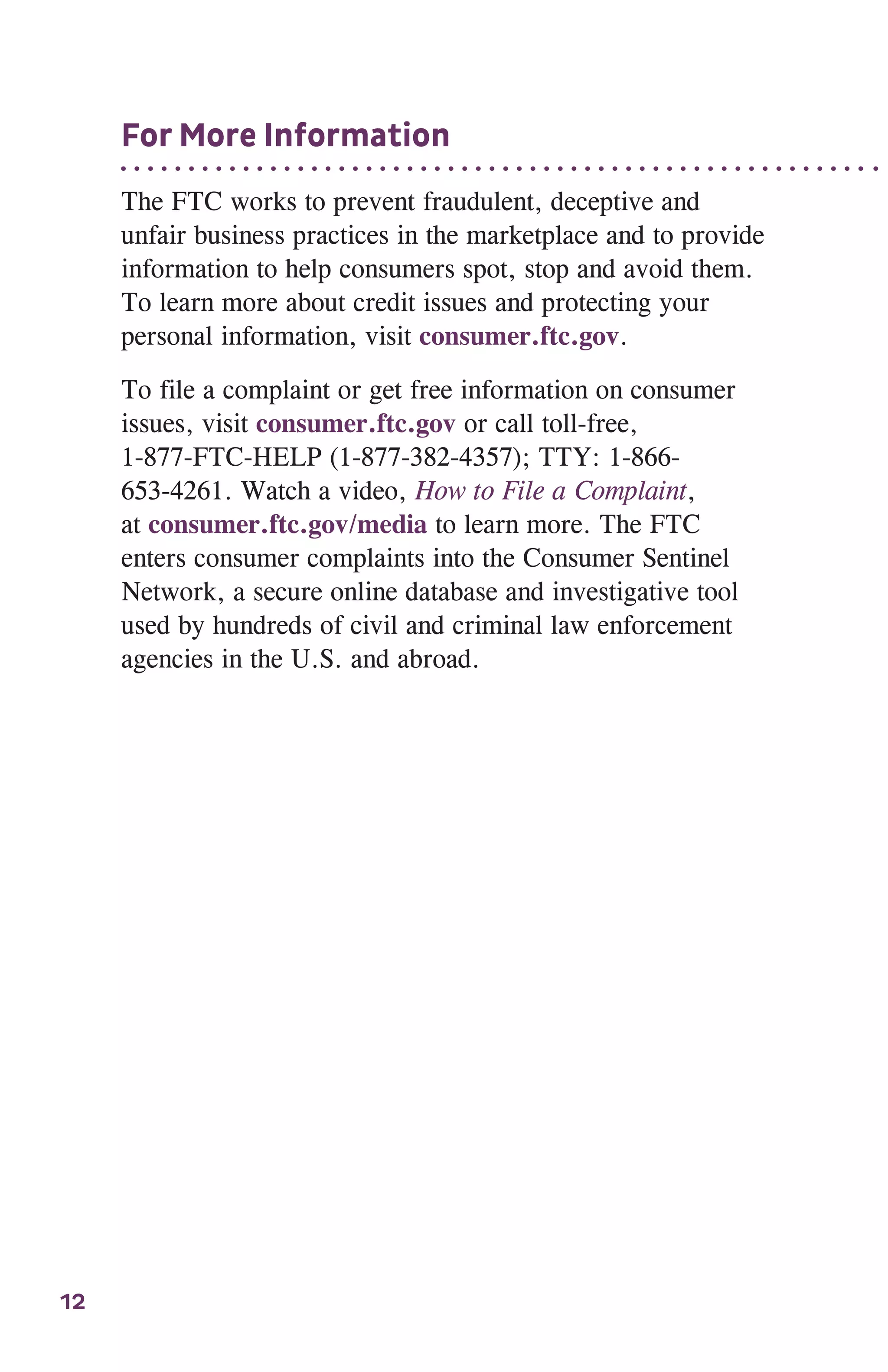 12
For More Information
The FTC works to prevent fraudulent, deceptive and
unfair business practices in the marketplace and to provide
information to help consumers spot, stop and avoid them.
To learn more about credit issues and protecting your
personal information, visit consumer.ftc.gov.
To file a complaint or get free information on consumer
issues, visit consumer.ftc.gov or call toll-free,
1-877-FTC-HELP (1-877-382-4357); TTY: 1-866-
653-4261. Watch a video, How to File a Complaint,
at consumer.ftc.gov/media to learn more. The FTC
enters consumer complaints into the Consumer Sentinel
Network, a secure online database and investigative tool
used by hundreds of civil and criminal law enforcement
agencies in the U.S. and abroad.
 