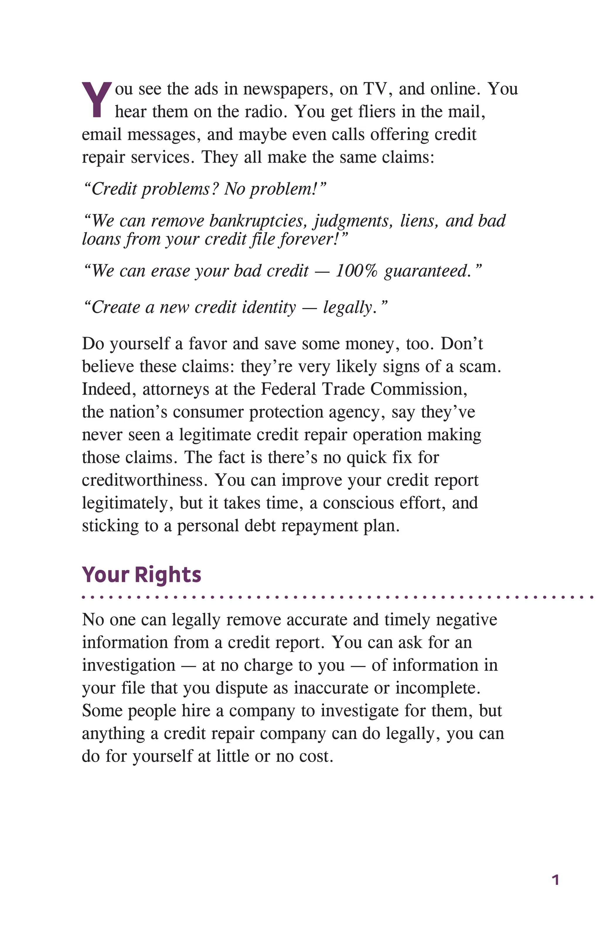 1
You see the ads in newspapers, on TV, and online. You
hear them on the radio. You get fliers in the mail,
email messages, and maybe even calls offering credit
repair services. They all make the same claims:
“Credit problems? No problem!”
“We can remove bankruptcies, judgments, liens, and bad
loans from your credit file forever!”
“We can erase your bad credit — 100% guaranteed.”
“Create a new credit identity — legally.”
Do yourself a favor and save some money, too. Don’t
believe these claims: they’re very likely signs of a scam.
Indeed, attorneys at the Federal Trade Commission,
the nation’s consumer protection agency, say they’ve
never seen a legitimate credit repair operation making
those claims. The fact is there’s no quick fix for
creditworthiness. You can improve your credit report
legitimately, but it takes time, a conscious effort, and
sticking to a personal debt repayment plan.
Your Rights
No one can legally remove accurate and timely negative
information from a credit report. You can ask for an
investigation — at no charge to you — of information in
your file that you dispute as inaccurate or incomplete.
Some people hire a company to investigate for them, but
anything a credit repair company can do legally, you can
do for yourself at little or no cost.
 