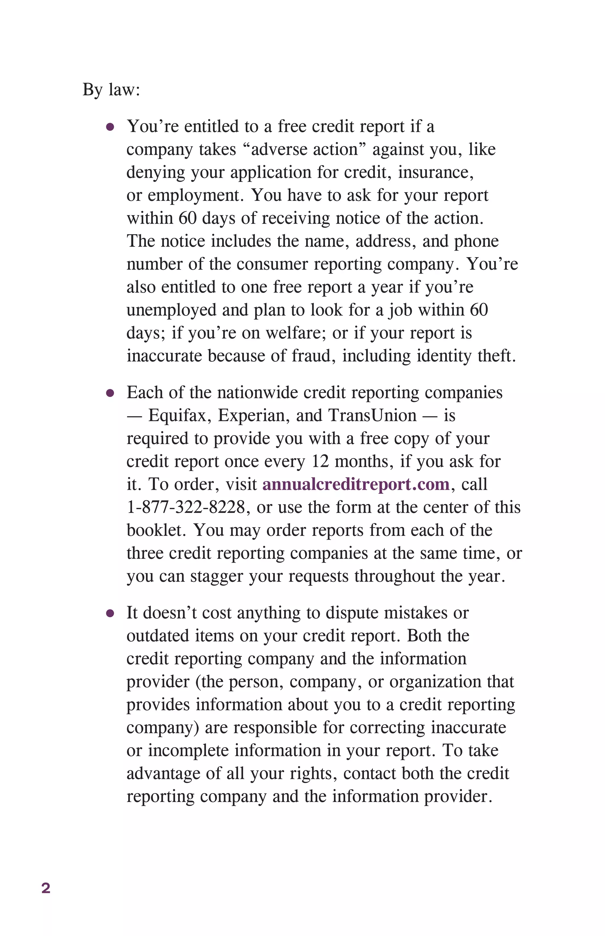 2
By law:
●● You’re entitled to a free credit report if a
company takes “adverse action” against you, like
denying your application for credit, insurance,
or employment. You have to ask for your report
within 60 days of receiving notice of the action.
The notice includes the name, address, and phone
number of the consumer reporting company. You’re
also entitled to one free report a year if you’re
unemployed and plan to look for a job within 60
days; if you’re on welfare; or if your report is
inaccurate because of fraud, including identity theft.
●● Each of the nationwide credit reporting companies
— Equifax, Experian, and TransUnion — is
required to provide you with a free copy of your
credit report once every 12 months, if you ask for
it. To order, visit annualcreditreport.com, call
1-877-322-8228, or use the form at the center of this
booklet. You may order reports from each of the
three credit reporting companies at the same time, or
you can stagger your requests throughout the year.
●● It doesn’t cost anything to dispute mistakes or
outdated items on your credit report. Both the
credit reporting company and the information
provider (the person, company, or organization that
provides information about you to a credit reporting
company) are responsible for correcting inaccurate
or incomplete information in your report. To take
advantage of all your rights, contact both the credit
reporting company and the information provider.
 