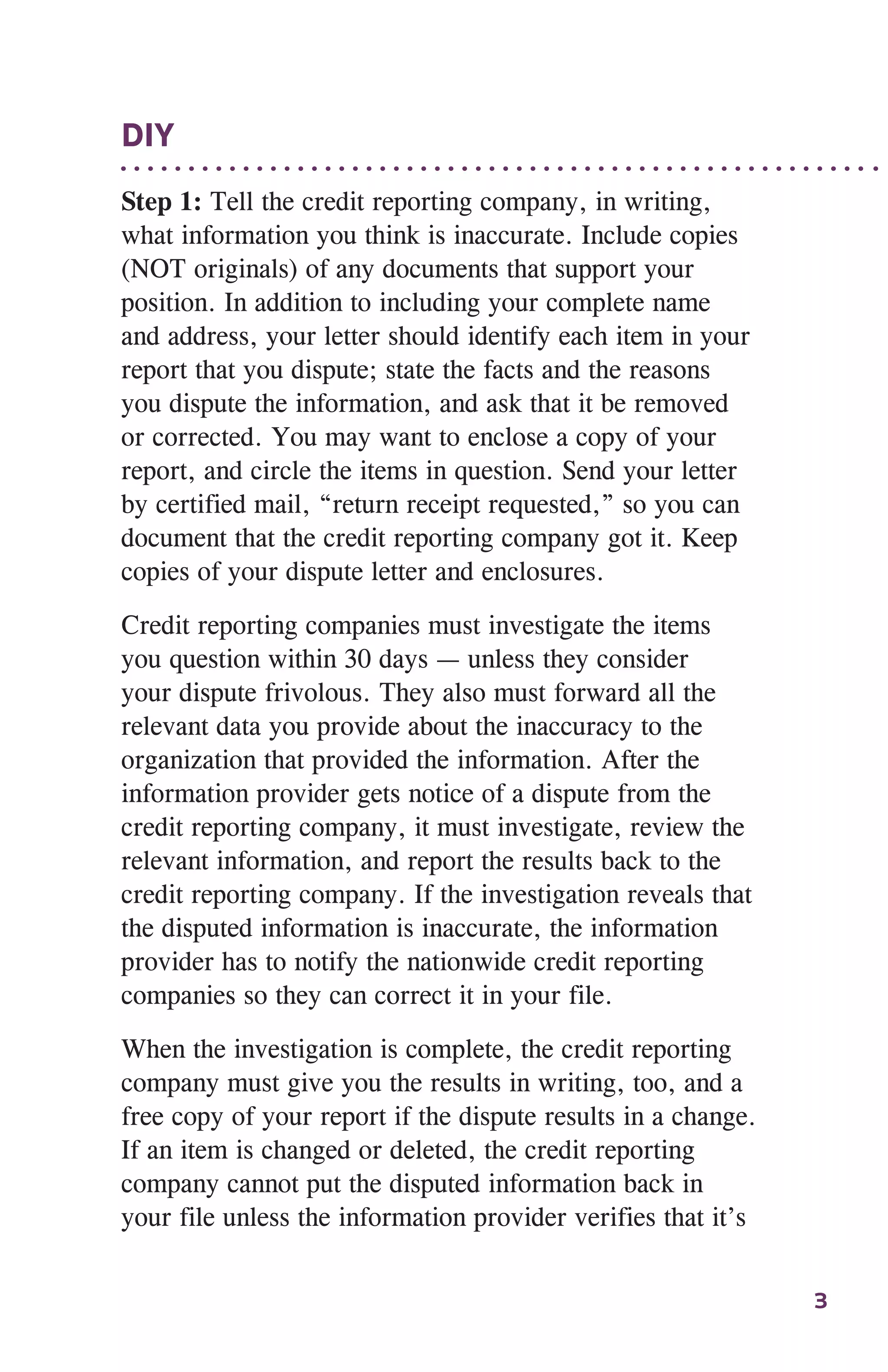 3
DIY
Step 1: Tell the credit reporting company, in writing,
what information you think is inaccurate. Include copies
(NOT originals) of any documents that support your
position. In addition to including your complete name
and address, your letter should identify each item in your
report that you dispute; state the facts and the reasons
you dispute the information, and ask that it be removed
or corrected. You may want to enclose a copy of your
report, and circle the items in question. Send your letter
by certified mail, “return receipt requested,” so you can
document that the credit reporting company got it. Keep
copies of your dispute letter and enclosures.
Credit reporting companies must investigate the items
you question within 30 days — unless they consider
your dispute frivolous. They also must forward all the
relevant data you provide about the inaccuracy to the
organization that provided the information. After the
information provider gets notice of a dispute from the
credit reporting company, it must investigate, review the
relevant information, and report the results back to the
credit reporting company. If the investigation reveals that
the disputed information is inaccurate, the information
provider has to notify the nationwide credit reporting
companies so they can correct it in your file.
When the investigation is complete, the credit reporting
company must give you the results in writing, too, and a
free copy of your report if the dispute results in a change.
If an item is changed or deleted, the credit reporting
company cannot put the disputed information back in
your file unless the information provider verifies that it’s
 