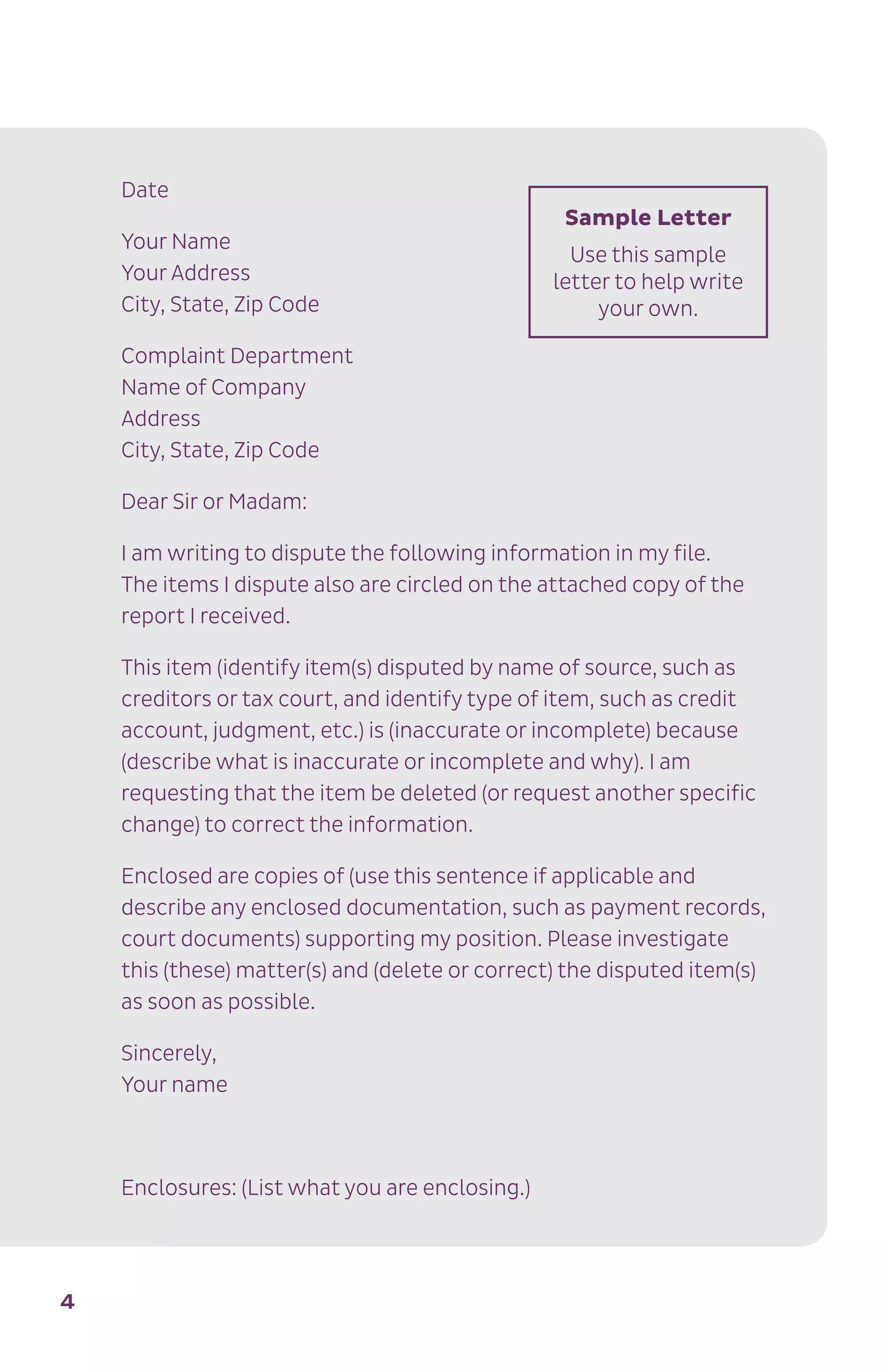4
Date
Your Name
Your Address
City, State, Zip Code
Complaint Department
Name of Company
Address
City, State, Zip Code
Dear Sir or Madam:
I am writing to dispute the following information in my file.
The items I dispute also are circled on the attached copy of the
report I received.
This item (identify item(s) disputed by name of source, such as
creditors or tax court, and identify type of item, such as credit
account, judgment, etc.) is (inaccurate or incomplete) because
(describe what is inaccurate or incomplete and why). I am
requesting that the item be deleted (or request another specific
change) to correct the information.
Enclosed are copies of (use this sentence if applicable and
describe any enclosed documentation, such as payment records,
court documents) supporting my position. Please investigate
this (these) matter(s) and (delete or correct) the disputed item(s)
as soon as possible.
Sincerely,
Your name
Enclosures: (List what you are enclosing.)
Sample Letter
Use this sample
letter to help write
your own.
 