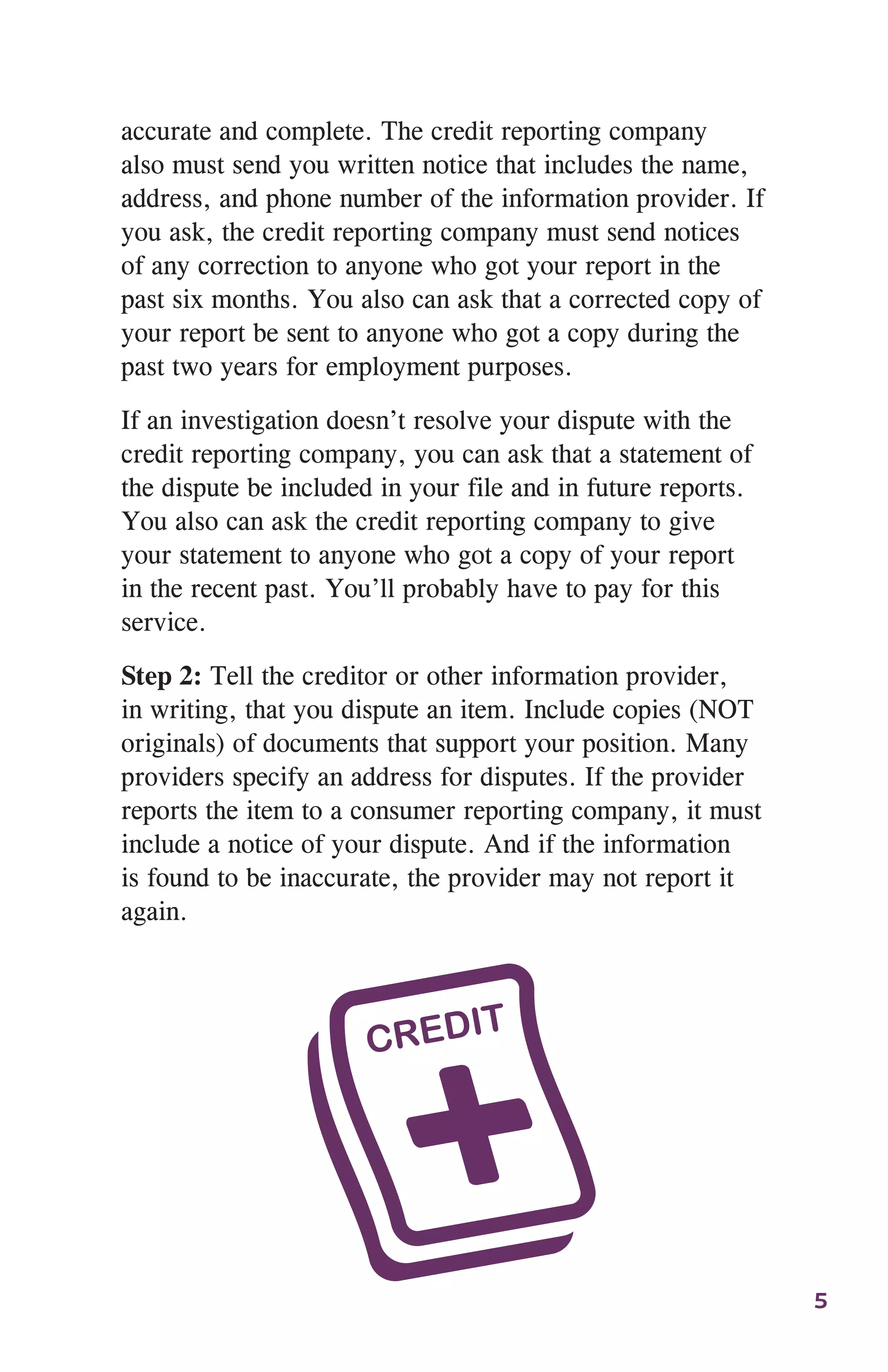 5
accurate and complete. The credit reporting company
also must send you written notice that includes the name,
address, and phone number of the information provider. If
you ask, the credit reporting company must send notices
of any correction to anyone who got your report in the
past six months. You also can ask that a corrected copy of
your report be sent to anyone who got a copy during the
past two years for employment purposes.
If an investigation doesn’t resolve your dispute with the
credit reporting company, you can ask that a statement of
the dispute be included in your file and in future reports.
You also can ask the credit reporting company to give
your statement to anyone who got a copy of your report
in the recent past. You’ll probably have to pay for this
service.
Step 2: Tell the creditor or other information provider,
in writing, that you dispute an item. Include copies (NOT
originals) of documents that support your position. Many
providers specify an address for disputes. If the provider
reports the item to a consumer reporting company, it must
include a notice of your dispute. And if the information
is found to be inaccurate, the provider may not report it
again.
 