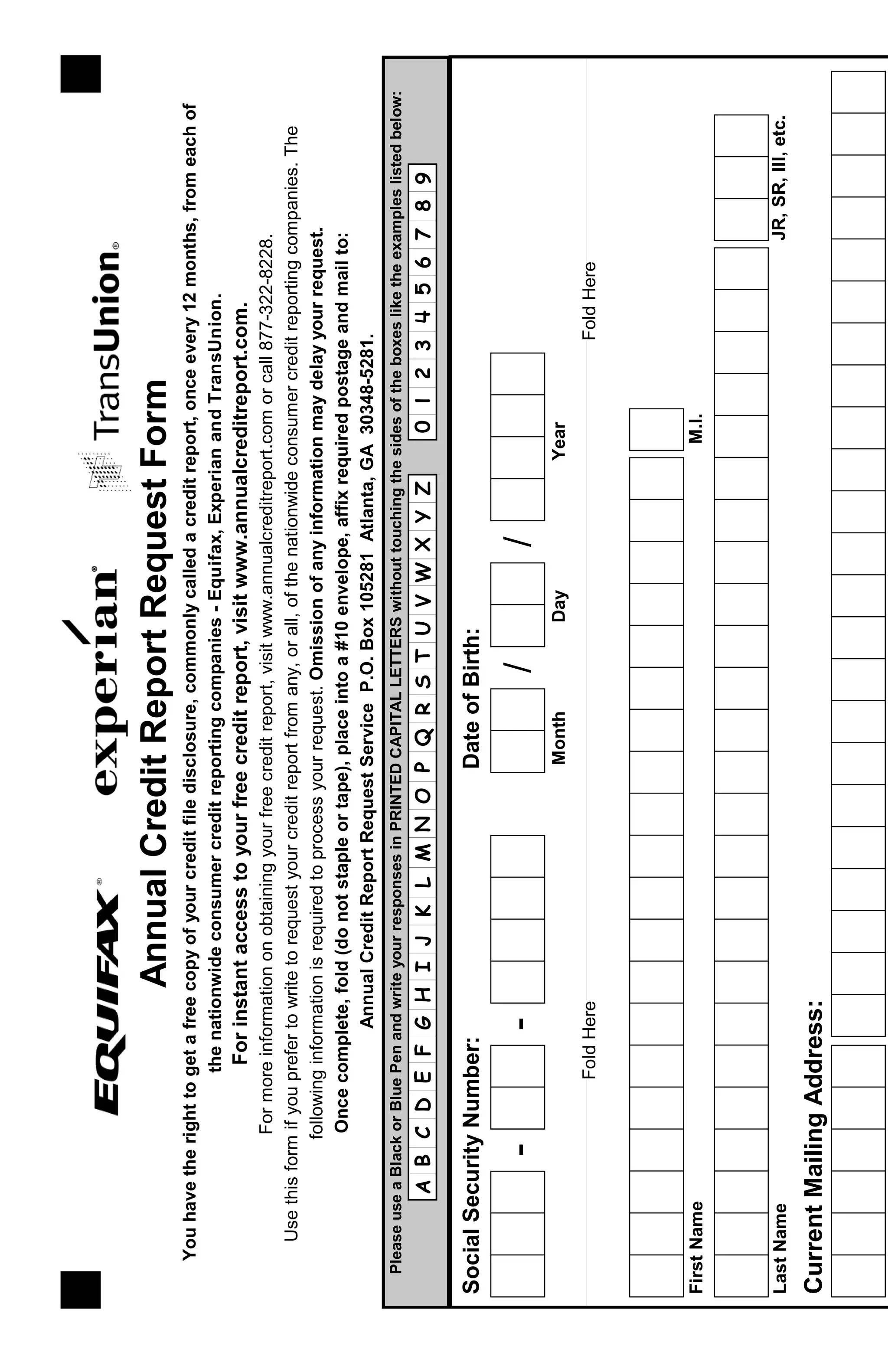 Youhavetherighttogetafreecopyofyourcreditfiledisclosure,commonlycalledacreditreport,onceevery12months,fromeachof
thenationwideconsumercreditreportingcompanies-Equifax,ExperianandTransUnion.
Forinstantaccesstoyourfreecreditreport,visitwww.annualcreditreport.com.
Formoreinformationonobtainingyourfreecreditreport,visitwww.annualcreditreport.comorcall877-322-8228.
Usethisformifyouprefertowritetorequestyourcreditreportfromany,orall,ofthenationwideconsumercreditreportingcompanies.The
followinginformationisrequiredtoprocessyourrequest.Omissionofanyinformationmaydelayyourrequest.
AnnualCreditReportRequestForm
Oncecomplete,fold(donotstapleortape),placeintoa#10envelope,affixrequiredpostageandmailto:
AnnualCreditReportRequestServiceP.O.Box105281Atlanta,GA30348-5281.
SocialSecurityNumber:
--
DateofBirth:
//
MonthDayYear
FirstNameM.I.
LastNameJR,SR,III,etc.
CurrentMailingAddress:
FoldHereFoldHere
PleaseuseaBlackorBluePenandwriteyourresponsesinPRINTEDCAPITALLETTERSwithouttouchingthesidesoftheboxesliketheexampleslistedbelow:
ABCDEFGHIJKLMNOPQRSTUVWXYZ0123456789
 