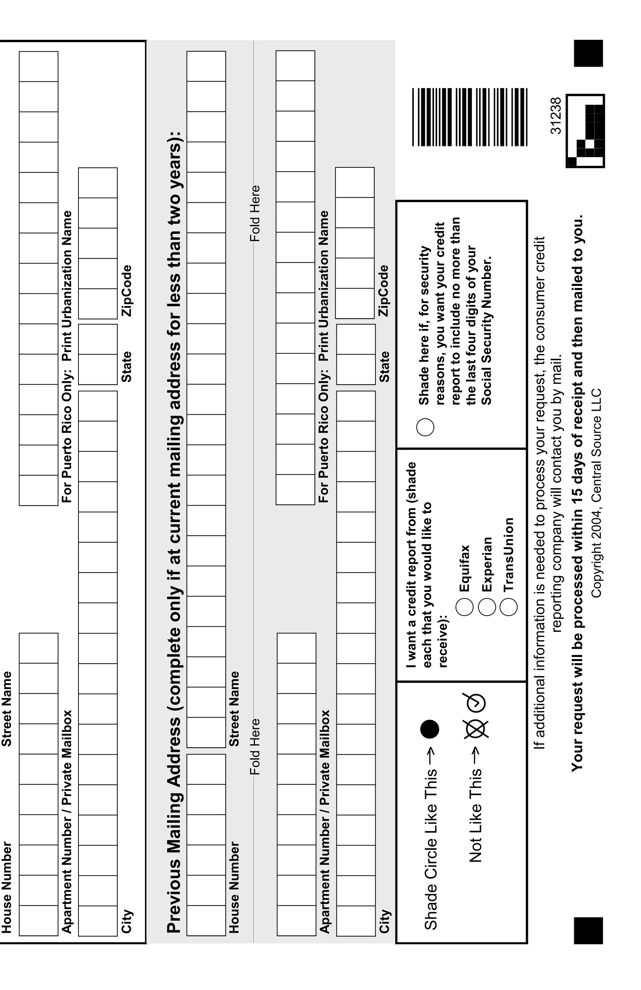 Ifadditionalinformationisneededtoprocessyourrequest,theconsumercredit
reportingcompanywillcontactyoubymail.
Yourrequestwillbeprocessedwithin15daysofreceiptandthenmailedtoyou.
Copyright2004,CentralSourceLLC
Equifax
Experian
TransUnion
Iwantacreditreportfrom(shade
eachthatyouwouldliketo
receive):
Shadehereif,forsecurity
reasons,youwantyourcredit
reporttoincludenomorethan
thelastfourdigitsofyour
SocialSecurityNumber.
ShadeCircleLikeThis>
NotLikeThis>
HouseNumberStreetName
CityStateZipCode
ZipCodeStateCity
ApartmentNumber/PrivateMailboxForPuertoRicoOnly:PrintUrbanizationName
StreetNameHouseNumber
PreviousMailingAddress(completeonlyifatcurrentmailingaddressforlessthantwoyears):
FoldHereFoldHere
ForPuertoRicoOnly:PrintUrbanizationNameApartmentNumber/PrivateMailbox
31238
 