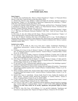 Publication List
J. RICHARD AKIS, PH.D.
Book Chapters
1) David K. Ferry and Richard Akis, “Physics of Silicon Nanodevices”. Chapter 1 of “Nanoscale Silicon
Devices” (CRC Press, Taylor & Francis Group, Boca Raton, 2016).
2) Richard Akis, David K. Ferry, Matthew J. Gilbert and Stephen M. Goodnick, “Quantum Transport at
the Nanoscale,” Chapter 5 of “The Handbook of Nanoscience, Engineering, and Technology, 3rd
Edition”
(CRC Press, Taylor & Francis Group, Boca Raton, 2012).
3) Richard Akis, Matthew Gilbert, Gil Speyer, Aron Cummings, and David Ferry; “Simulating Transport
in Nanodevices Using the Usuki Method,” Chapter 6 of “Nano-Electronic Devices: Semiclassical and
Quantum Transport Modeling” (Springer, New York, 2011)
4) G. Speyer, R. Akis, and D.K. Ferry, “Complexities of the Molecular Conductance Problem”. Chapter
21 of “The Nano and Molecular Electronics Handbook” (CRC Press Taylor & Francis Group, Boca
Raton, 2007).
5) D.K. Ferry, R. Akis, M.J. Gilbert and S.M. Ramey, “Physics of Silicon Nanodevices,” Chapter 1 of
“Silicon Nanoelectronics” (Taylor & Francis Group, Boca Raton, 2005).
6) R. Akis, J.P. Bird, D. Vasileska, D.K. Ferry, A.P.S deMoura and Y.-C. Lai, “ On the Influence of
Resonant States on Ballistic Transport in Open Quantum Dots: Spectroscopy and Tunneling in the Presence
of Multiple Conducting Channels,” Chapter 6 of “Electron Transport in Quantum Dots” (Kluwer Academic
Publishers, Boston, 2003).
Invited review articles
1) N. Aoki, C. R. da Cunha, R. Akis, D. K. Ferry and Y. Ochiai, “Conductance fluctuations in
semiconductor nanostructures,” Journal of Physics Condensed Matter, Volume 26, art. No. 193202
(2014).
2) R. Brunner, D. K. Ferry, R. Akis, R. Meisels, F. Kuchar, A. M. Burke, and J. P. Bird, “Open Quantum
dots—II. Probing the classical to quantum transition,” Journal of Physics: Condensed Matter, Volume
24, art. No. 343202 (2012).
3) D. K. Ferry, R. Akis, A. M. Burke, I. Knezevic, R. Brunner, R.Meisels, F. Kuchar, and J. P. Bird, and
B. R. Bennett, “Open Quantum Dots: Physics of the Non-Hermitian Hamiltonian,” Fortschritte der
Physik, article published online May 9, 2012, DOI: 10.1002.
4) D. K. Ferry, A. M. Burke, R. Akis, R. Brunner, T. E. Day, R. Meisels, F. Kuchar, J. P. Bird, and B. R.
Bennett, “Open quantum dots—probing the quantum to classical transition,” Semiconductor Science
and Technology, Volume 26, art. No. 043001 (2011).
5) R. Akis and D. K. Ferry, “Scattering matrix approach to direct solution of the Schrödinger equation,”
Journal of Computational Electronics, Volume 9, 232-236 (2010).
6) Liang Huang, Ying-Cheng Lai, David K Ferry, Richard Akis and Stephen M Goodnick, “Transmission
and scarring in graphene quantum dots,” Journal of Physics: Condensed Matter, Volume 21, art. No.
344203 (2009).
7) Shinya Yamakawa, Richard Akis, Nicolas Faralli, Marco Saraniti and Stephen M Goodnick, “Rigid
ion model of high field transport in GaN,” Journal of Physics: Condensed Matter, Volume 21, art. No.
174206 (2009).
8) Richard Akis, Jason S. Ayubi-Moak, Nicolas Faralli, David K. Ferry, Stephen M. Goodnick, and
Marco Saraniti, “Full-band Cellular Monte-Carlo Simulations of Terahertz HEMTs,” Journal of
Physics: Condensed Matter, Volume 20, art. No. 384201 (2008).
9) R. Akis, and D. K. Ferry, “Simulations of Spin Filtering Effects in a Quantum Point Contact,” Journal
of Physics: Condensed Matter, Volume 20, art. No. 164201 (2008).
10) D. K. Ferry, R. Akis, and J. P. Bird, “Einselection and the quantum to classical transition in quantum
dots,” Journal of Physics: Condensed Matter, Volume 17, S1017-S1036 (2005) (chosen by the IOP
Editors as an IOP select article for its novelty, significance and potential impact on future
research).
11) J.P. Bird, R. Akis, D.K. Ferry, A.P.S deMoura, Y.-C. Lai and K.M. Indlekofer, “Interference and
interactions in open quantum dots,” Reports On Progress In Physics, Volume 66, 583–632 (2003).
 