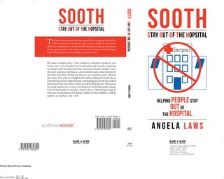 SOOTHSTAY OUT OF THE HOPSITAL
Helping peoplestay
The Hospital
outof
An gela Law s
This book assists people in being successful in managing their health.
This book has been designed to give you the ability to write down
all of your medications, a twelve-month calendar to keep up with future
doctor appointments, and a place you can write down your blood sugar
levels, blood pressure levels, weight, and much more.
My name is Angela Laws. I have worked in a hospital setting for over
twenty years. I am a bachelor’s level social worker and currently completing
my master’s level of social work at the University of South Carolina. I have
two years’ experience working as a care transition coach, where the idea for
this book came from. During my time as a care transition coach, I learned
that many of my patients struggled with understanding their medications,
remembering doctor’s appointments, and keeping up with all the medical
information they were asked to keep up with by their doctors. My passion
for people inspired me to create something that would help people manage
so much information in one place. I know what it is like having to keep up
with tons of information with being a mother of three children, a college
student, an employee, and a wife.
SOOTHSTAY OUT OF THE HOPSITAL
SOOTH StayOutOftheHopsitalAngelaLaws
 
