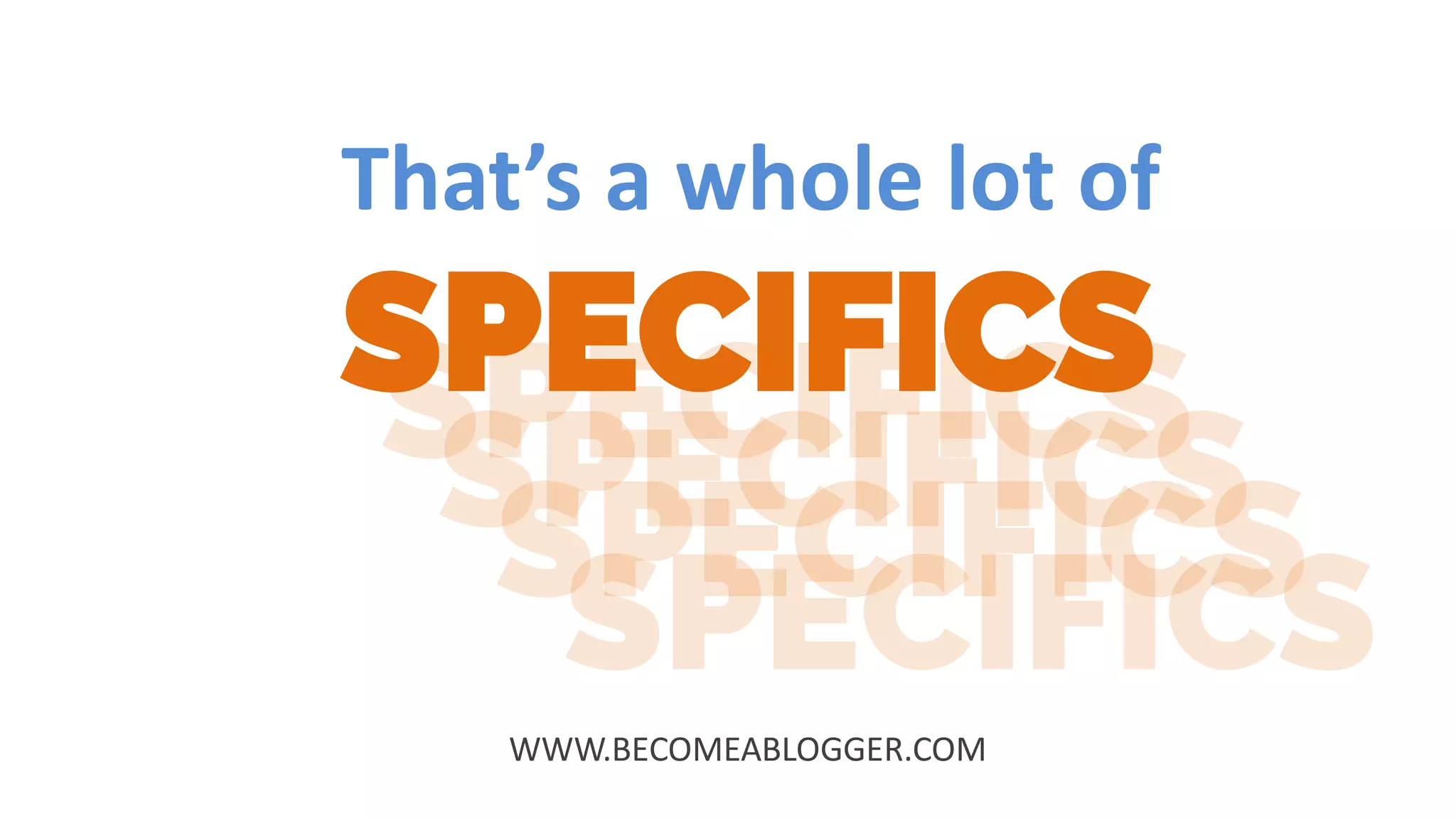 That’s a whole lot of
SPECIFICS
WWW.BECOMEABLOGGER.COM
 