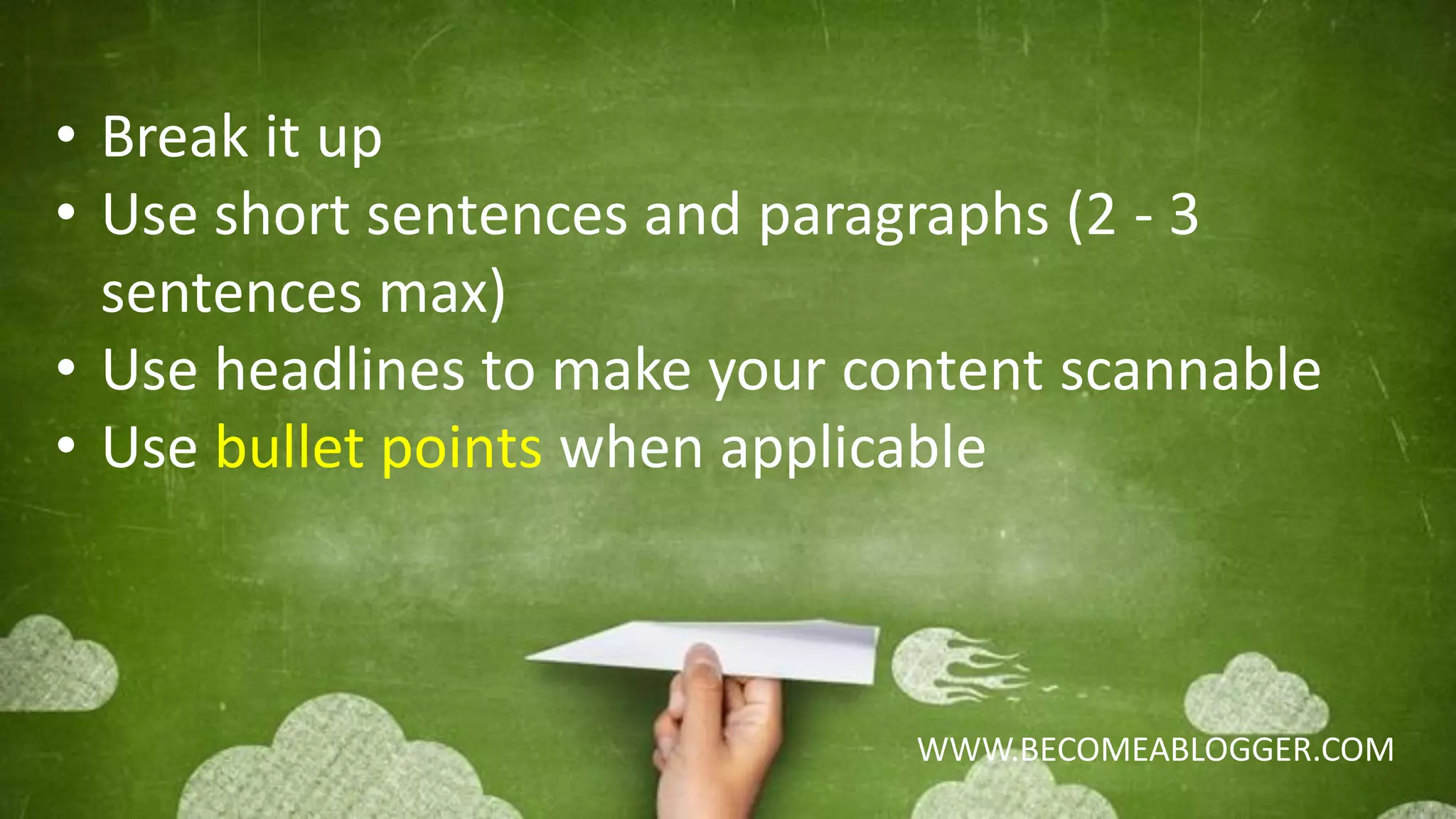 WWW.BECOMEABLOGGER.COM
• Break it up
• Use short sentences and paragraphs (2 - 3
sentences max)
• Use headlines to make your content scannable
• Use bullet points when applicable
 