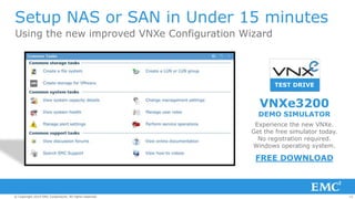10© Copyright 2014 EMC Corporation. All rights reserved.© Copyright 2014 EMC Corporation. All rights reserved.© Copyright 2014 EMC Corporation. All rights reserved.
Setup NAS or SAN in Under 15 minutes
Using the new improved VNXe Configuration Wizard
TEST DRIVE
Experience the new VNXe.
Get the free simulator today.
No registration required.
Windows operating system.
VNXe3200
DEMO SIMULATOR
FREE DOWNLOAD
 