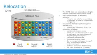 25© Copyright 2014 EMC Corporation. All rights reserved.© Copyright 2014 EMC Corporation. All rights reserved.© Copyright 2014 EMC Corporation. All rights reserved.
..
Relocation
Flash SAS NL-SAS
Most
Activity
Neutral
Activity
Least
Activity
Storage Pool
BeforeAfter Relocating.. .
• The 256MB slices are relocated according to
both the rank order and the tiering policy
• Policy Engine triggers an automatic
relocation
– Moves hot data to higher tiers, cold data
to lower tiers, or follow the corresponding
tiering policy
• Ensures that the higher performing drives
are used first
– Keeps 10% of the space in all tiers free
• Relocation Schedule:
– User defined relocation window
– Defines how long the window will be open
for the array to start data relocation on
the participating storage pools
– User defines relocation rate
– Controls performance impact
– Can be arranged to take place during off-
hours to minimize any adverse
performance impact
– Start Time (Increments of 15 minutes)
– End Time (Increments of 15 minutes)
 