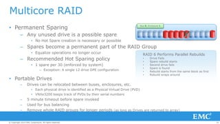 29© Copyright 2014 EMC Corporation. All rights reserved.© Copyright 2014 EMC Corporation. All rights reserved.© Copyright 2014 EMC Corporation. All rights reserved.
• Permanent Sparing
– Any unused drive is a possible spare
• No Hot Spare creation is necessary or possible
– Spares become a permanent part of the RAID Group
• Equalize operations no longer occur
– Recommended Hot Sparing policy
• 1 spare per 30 (enforced by system)
– Exception: A single 12 drive DPE configuration
• Portable Drives
– Drives can be relocated between buses, enclosures, etc.
• Each physical drive is identified as a Physical Virtual Drive (PVD)
• VNXe3200 keeps track of PVDs by their serial numbers
– 5 minute timeout before spare invoked
– Used for bus balancing
– Remove whole RAID groups for longer periods (as long as Drives are returned to array)
Multicore RAID
Bus 0, Enclosure 1
RAID group 1
RAID 6 Performs Parallel Rebuilds
• Drive Fails
• Spare rebuild starts
• Second drive fails
• Spare is found
• Rebuild starts from the same block as first
• Rebuild wraps around
 