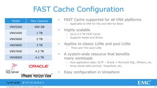 62© Copyright 2014 EMC Corporation. All rights reserved.© Copyright 2014 EMC Corporation. All rights reserved.© Copyright 2014 EMC Corporation. All rights reserved.
FAST Cache Configuration
• FAST Cache supported for all VNX platforms
– Applicable to VNX for File and VNX for Block
• Highly scalable
– Up to 4.2 TB FAST Cache
– Supports Reads and Writes
• Applies to classic LUNs and pool LUNs
– Thick and Thin pool LUNs
• A system-wide resource that benefits
many workloads
– Host application data: OLTP – Oracle + Microsoft SQL, VMware, etc.
– Array-based data services: Snapshots, etc.
• Easy configuration in Unisphere
Model Max Capacity
VNX5200 600 GB
VNX5400 1 TB
VNX5600 2 TB
VNX5800 3 TB
VNX7600 4.2 TB
VNX8000 4.2 TB
E F F I C I E N C Y
 