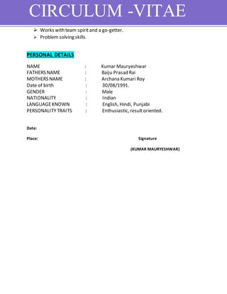 CIRCULUM -VITAE
 Works with team spiritand a go-getter.
 Problem solving skills.
PERSONAL DETAILS
NAME : Kumar Mauryeshwar
FATHERS NAME : Baiju Prasad Rai
MOTHERS NAME : Archana Kumari Roy
Date of birth : 30/08/1991.
GENDER : Male
NATIONALITY : Indian
LANGUAGEKNOWN : English, Hindi, Punjabi
PERSONALITYTRAITS : Enthusiastic, resultoriented.
Date:
Place: Signature
(KUMAR MAURYESHWAR)
 