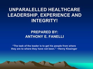 UNPARALELLED HEALTHCARE
LEADERSHIP, EXPERIENCE AND
INTEGRITY!
PREPARED BY:
ANTHONY E. FANELLI
“The task of the leader is to get his people from where
they are to where they have not been.” ~Henry Kissinger
 