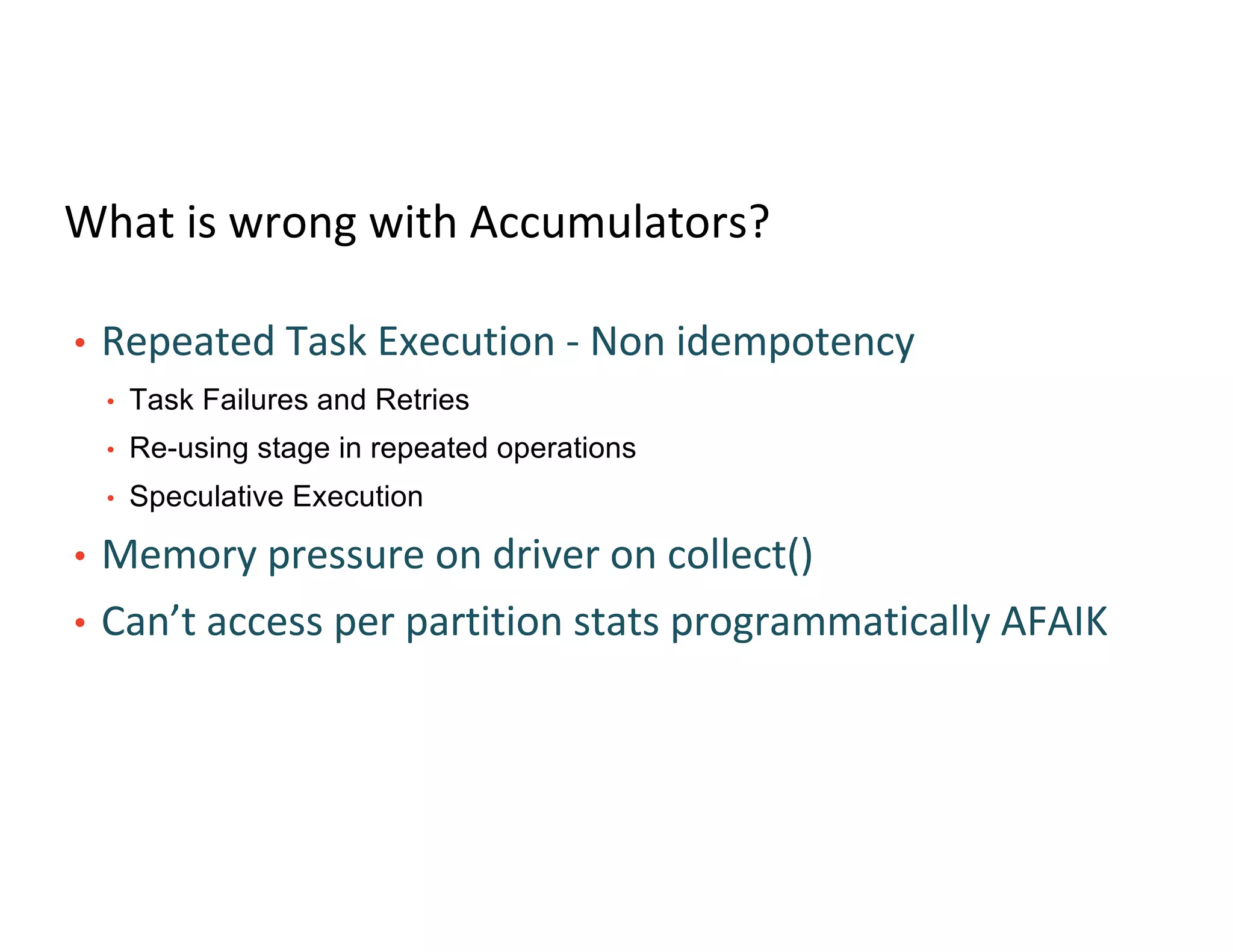 What is wrong with Accumulators?
• Repeated Task Execution - Non idempotency
• Task Failures and Retries
• Re-using stage in repeated operations
• Speculative Execution
• Memory pressure on driver on collect()
• Can’t access per partition stats programmatically AFAIK
 