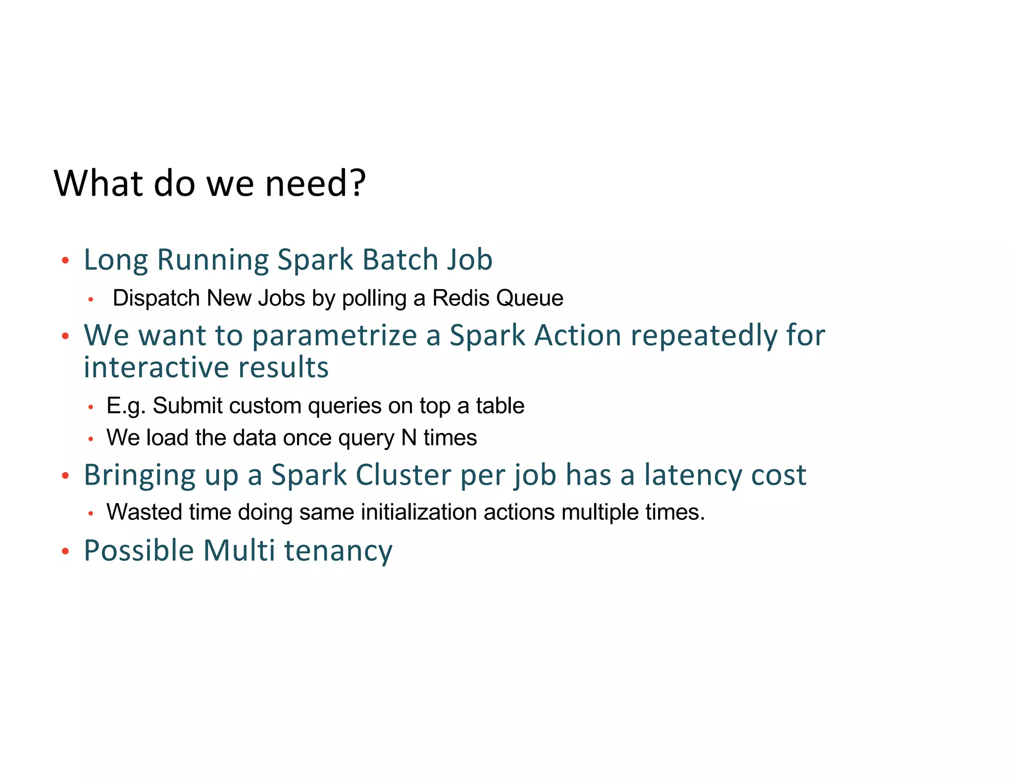 What do we need?
• Long Running Spark Batch Job
• Dispatch New Jobs by polling a Redis Queue
• We want to parametrize a Spark Action repeatedly for
interactive results
• E.g. Submit custom queries on top a table
• We load the data once query N times
• Bringing up a Spark Cluster per job has a latency cost
• Wasted time doing same initialization actions multiple times.
• Possible Multi tenancy
 