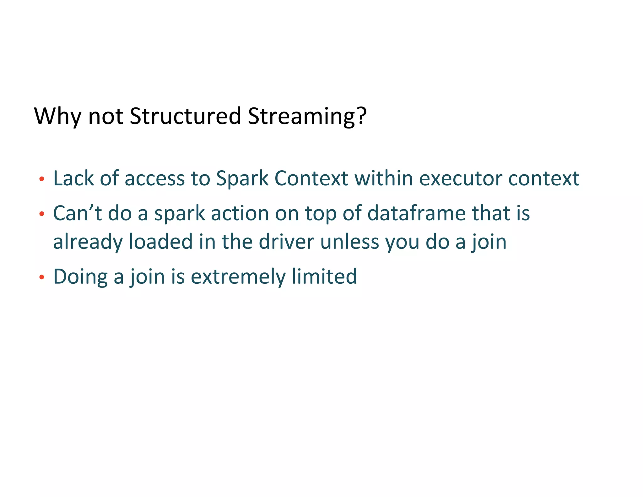 Why not Structured Streaming?
• Lack of access to Spark Context within executor context
• Can’t do a spark action on top of dataframe that is
already loaded in the driver unless you do a join
• Doing a join is extremely limited
 