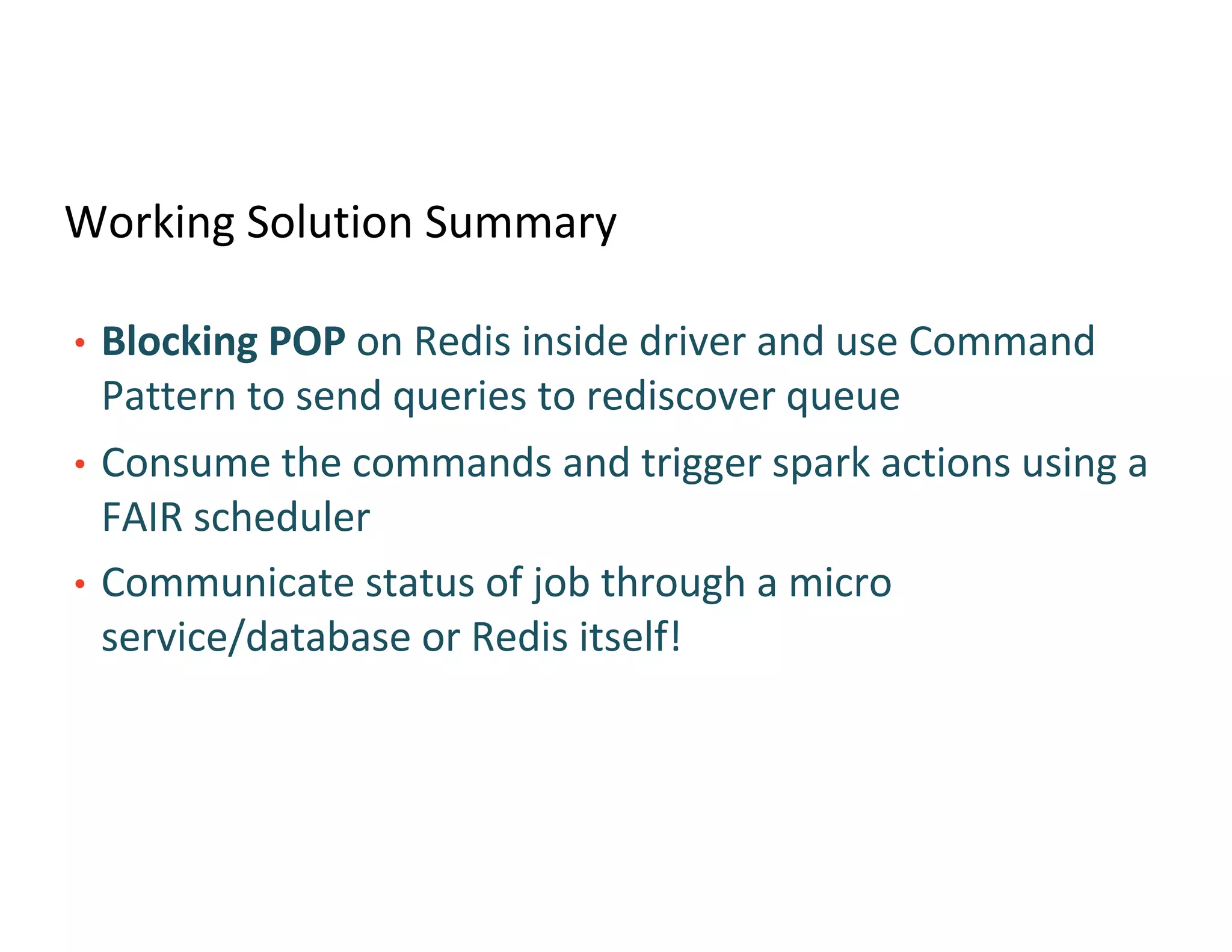 Working Solution Summary
• Blocking POP on Redis inside driver and use Command
Pattern to send queries to rediscover queue
• Consume the commands and trigger spark actions using a
FAIR scheduler
• Communicate status of job through a micro
service/database or Redis itself!
 