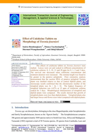 2013 International Transaction Journal of Engineering, Management, & Applied Sciences & Technologies.

International Transaction Journal of Engineering,
Management, & Applied Sciences & Technologies
http://TuEngr.com

Effect of Colchicine Tablets on
Morphology of Torenia fournieri
a

Sasiree Boonbongkarn , Thunya Taychasinpitak
a
b
Shermarl Wongchaochant , and Shinji Kikuchi

a*

,

a

Department of Horticulture, Faculty of Agriculture, Kasetsart University, Jatujak, Bangkok 10900.
THAILAND
b
Graduate School of Horticulture, Chiba University, Chiba, JAPAN
ARTICLEINFO

ABSTRACT

Article history:
Received 02 August 2013
Received in revised form
06 September 2013
Accepted 10 September 2013
Available online
12 September 2013
Keywords:
Polyploid induction;
Cromosome;
Flow cytometry;
Morphological characteristics;
Cytological characteristics.

The effects of colchicine tablets on Torenia fournieri were
studied. Leaves were cut and soaked in different concentrations of
colchicine solution: 0, 5, 10, 15 and 20 ppm for 0, 1, 2 and 3 days.
The survival rate decreased when colchicine concentration and
treatment duration were increased. The stomata length was found to
be greater in the putative polyploids. Flow cytometric analysis
demonstrated that the nuclear DNA of putative polyploid Torenia
plants was doubled relative to that of control diploid plants, and
microscopy results confirmed that the chromosome number of the
tetraploid plants was 2n = 4x = 36. The highest frequency of
tetraploid induction was 6.67% at 15 ppm of colchicine solution
soaked for 3 days. Morphological characteristics of tetraploid and
diploid plants were compared. The results showed that growth of
tetraploid plants were less than diploid plants. Tetraploid plants also
had larger leaves and flower sizes when compared with diploid plants.
2013 INT TRANS J ENG MANAG SCI TECH.

.

1. Introduction
Torenia spp. are dicotyledons, belonging to the class Magnoliopsida, order Scrophulariales
and family Scrophulariaceae, known as the ‘figwort family.’ The Scrophulariaceae comprise
306 genera and approximately 5850 species native to South East Asia, Africa and Madagascar.
Yamazaki (1985) reported a total of 50 Torenia species, 20 species from Cambodia, Laos and
*Corresponding author (T. Taychasinpitak) Tel: +66-2-579-0308 Fax: +66-2-579-1951. E-mail
address: agrtyt@ku.ac.th.
2013 International Transaction Journal of Engineering,
Management, & Applied Sciences & Technologies. Volume 4 No.4
ISSN 2228-9860
eISSN 1906-9642. Online Available at http://TuEngr.com/V04/299-309.pdf

299

 